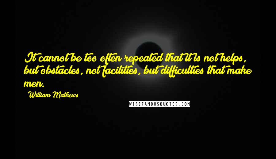 William Mathews Quotes: It cannot be too often repeated that it is not helps, but obstacles, not facilities, but difficulties that make men.