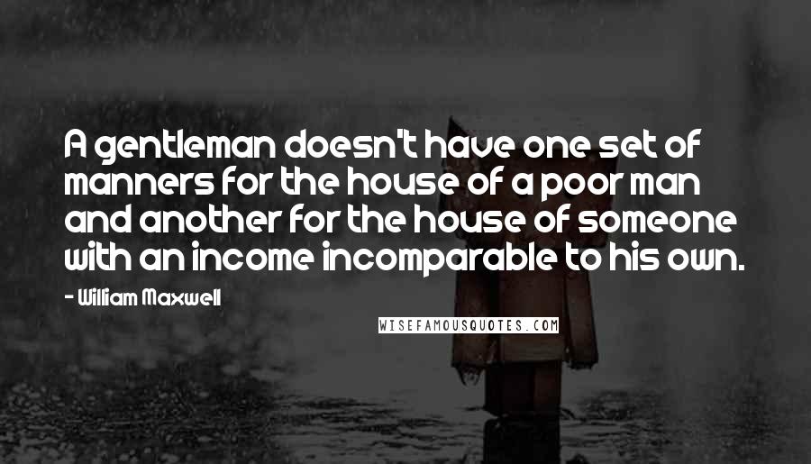 William Maxwell Quotes: A gentleman doesn't have one set of manners for the house of a poor man and another for the house of someone with an income incomparable to his own.