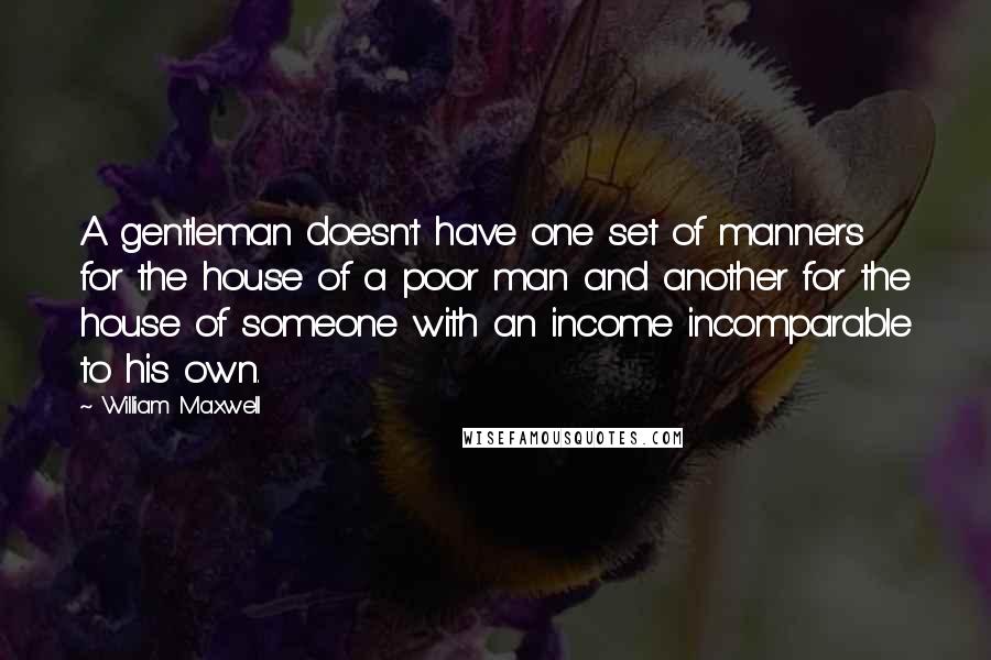 William Maxwell Quotes: A gentleman doesn't have one set of manners for the house of a poor man and another for the house of someone with an income incomparable to his own.