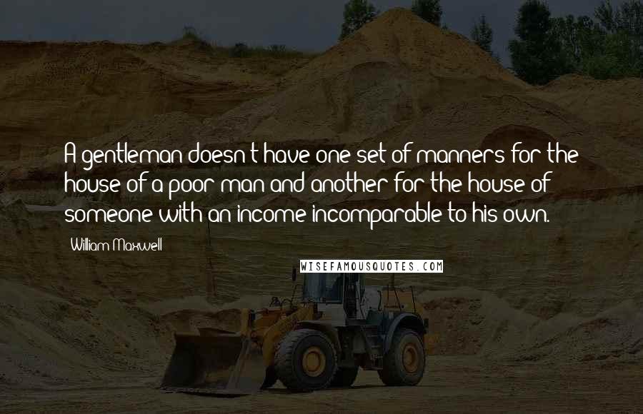 William Maxwell Quotes: A gentleman doesn't have one set of manners for the house of a poor man and another for the house of someone with an income incomparable to his own.