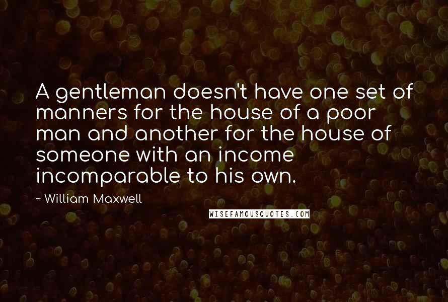 William Maxwell Quotes: A gentleman doesn't have one set of manners for the house of a poor man and another for the house of someone with an income incomparable to his own.