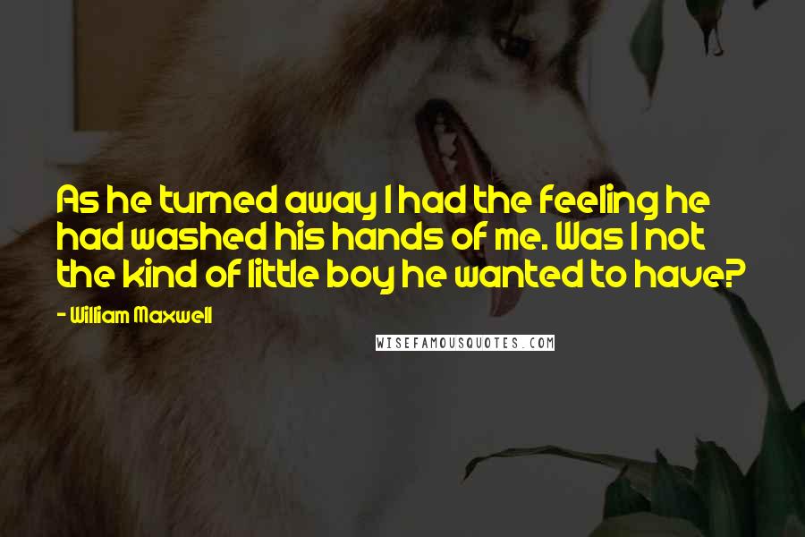 William Maxwell Quotes: As he turned away I had the feeling he had washed his hands of me. Was I not the kind of little boy he wanted to have?