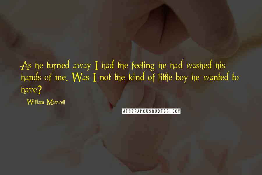 William Maxwell Quotes: As he turned away I had the feeling he had washed his hands of me. Was I not the kind of little boy he wanted to have?