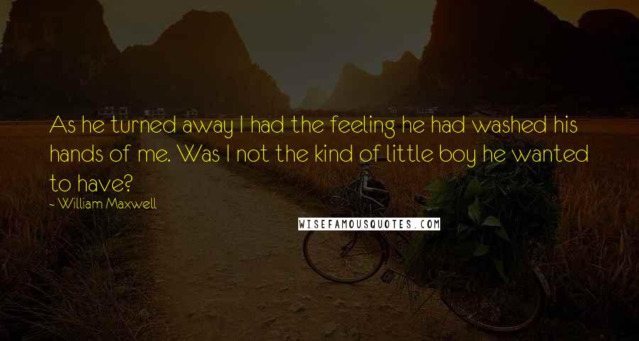 William Maxwell Quotes: As he turned away I had the feeling he had washed his hands of me. Was I not the kind of little boy he wanted to have?