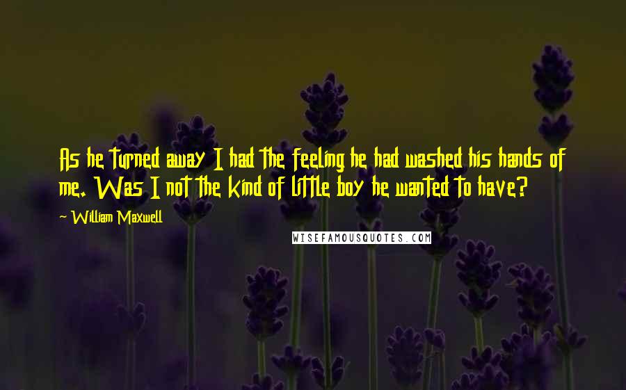 William Maxwell Quotes: As he turned away I had the feeling he had washed his hands of me. Was I not the kind of little boy he wanted to have?