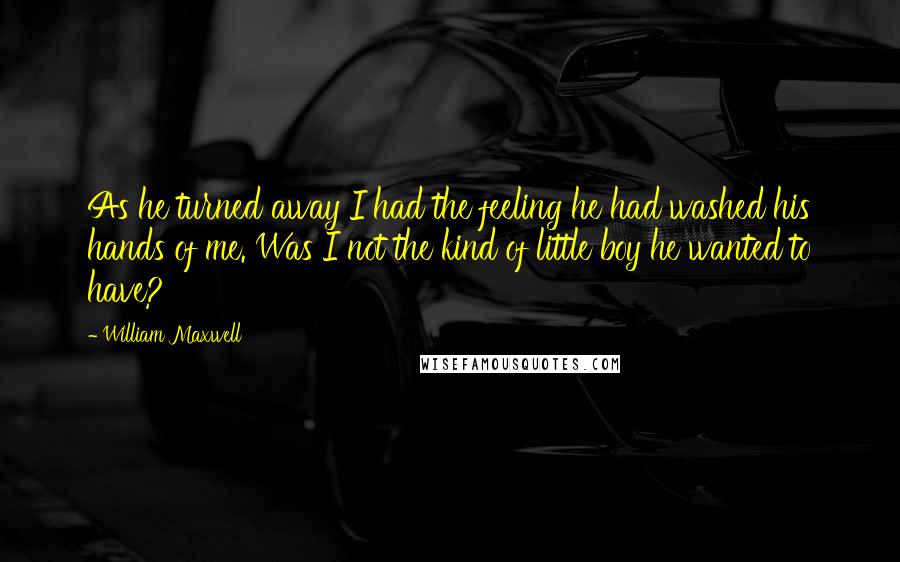 William Maxwell Quotes: As he turned away I had the feeling he had washed his hands of me. Was I not the kind of little boy he wanted to have?