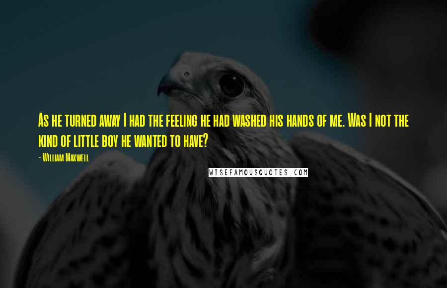 William Maxwell Quotes: As he turned away I had the feeling he had washed his hands of me. Was I not the kind of little boy he wanted to have?