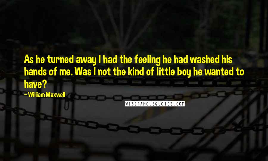 William Maxwell Quotes: As he turned away I had the feeling he had washed his hands of me. Was I not the kind of little boy he wanted to have?