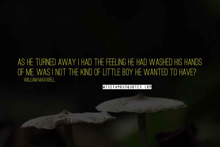 William Maxwell Quotes: As he turned away I had the feeling he had washed his hands of me. Was I not the kind of little boy he wanted to have?