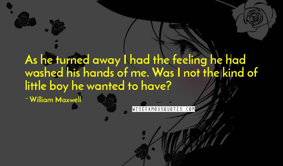 William Maxwell Quotes: As he turned away I had the feeling he had washed his hands of me. Was I not the kind of little boy he wanted to have?