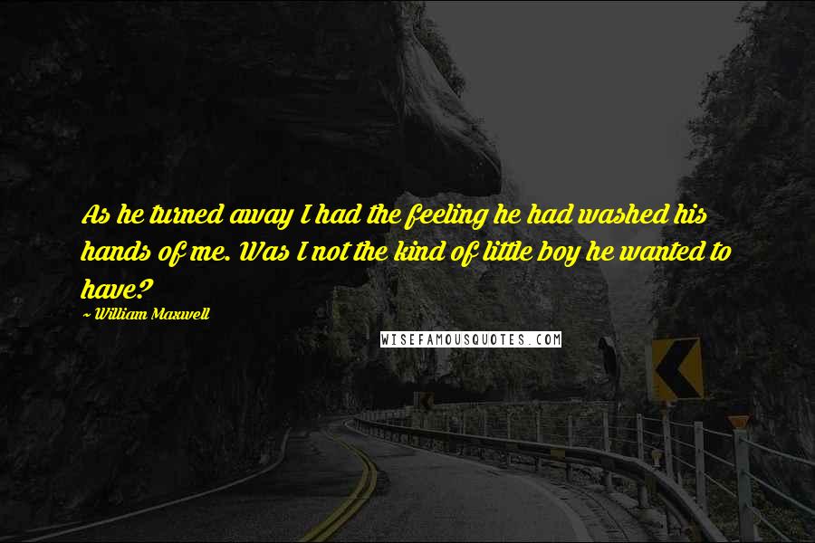 William Maxwell Quotes: As he turned away I had the feeling he had washed his hands of me. Was I not the kind of little boy he wanted to have?