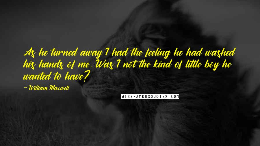 William Maxwell Quotes: As he turned away I had the feeling he had washed his hands of me. Was I not the kind of little boy he wanted to have?