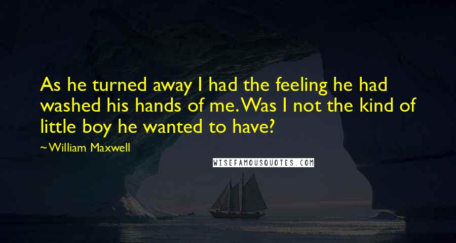 William Maxwell Quotes: As he turned away I had the feeling he had washed his hands of me. Was I not the kind of little boy he wanted to have?