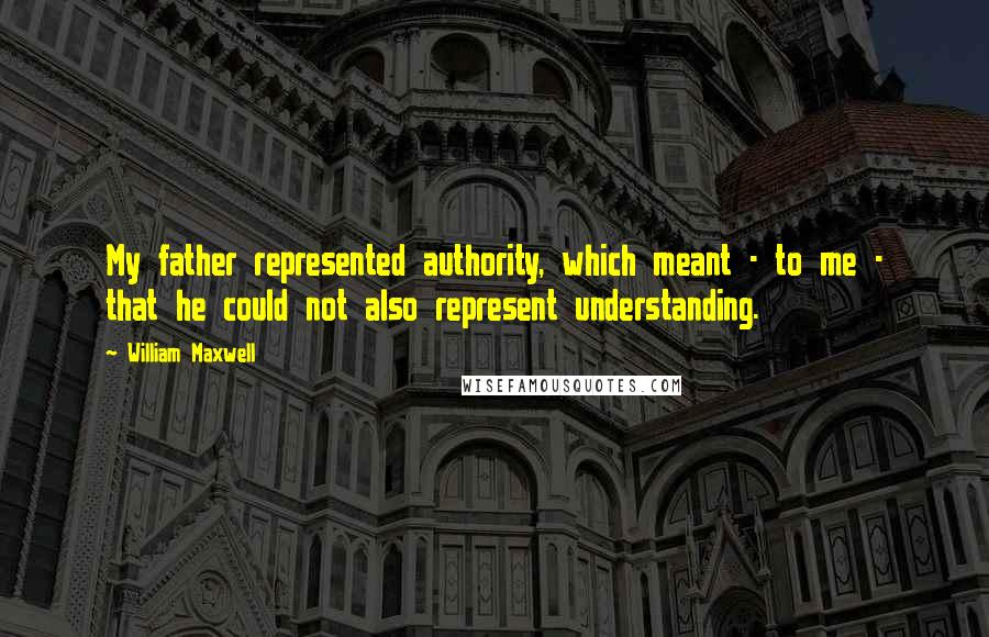 William Maxwell Quotes: My father represented authority, which meant - to me - that he could not also represent understanding.