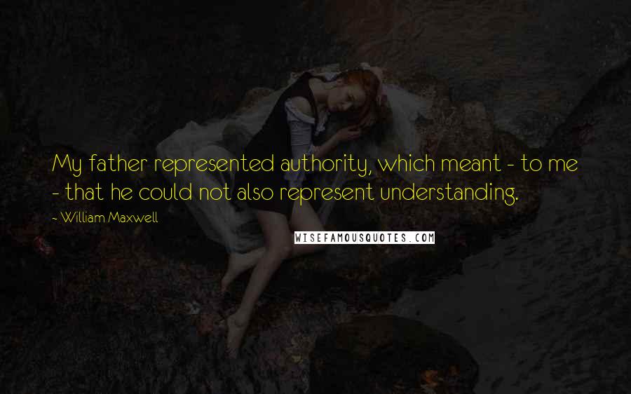 William Maxwell Quotes: My father represented authority, which meant - to me - that he could not also represent understanding.