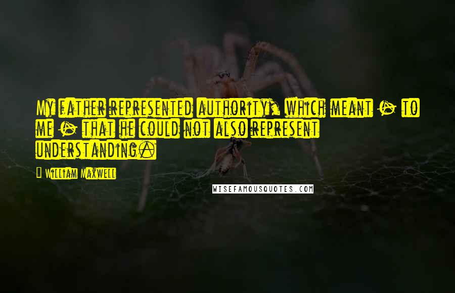 William Maxwell Quotes: My father represented authority, which meant - to me - that he could not also represent understanding.
