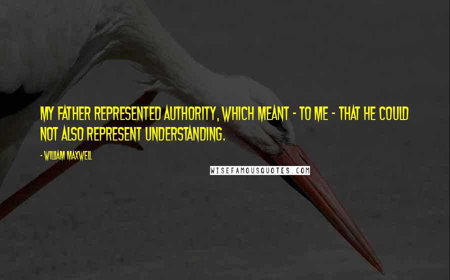 William Maxwell Quotes: My father represented authority, which meant - to me - that he could not also represent understanding.