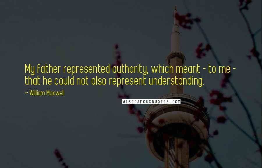 William Maxwell Quotes: My father represented authority, which meant - to me - that he could not also represent understanding.