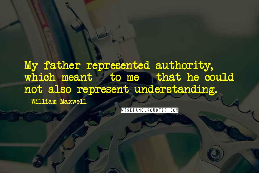 William Maxwell Quotes: My father represented authority, which meant - to me - that he could not also represent understanding.