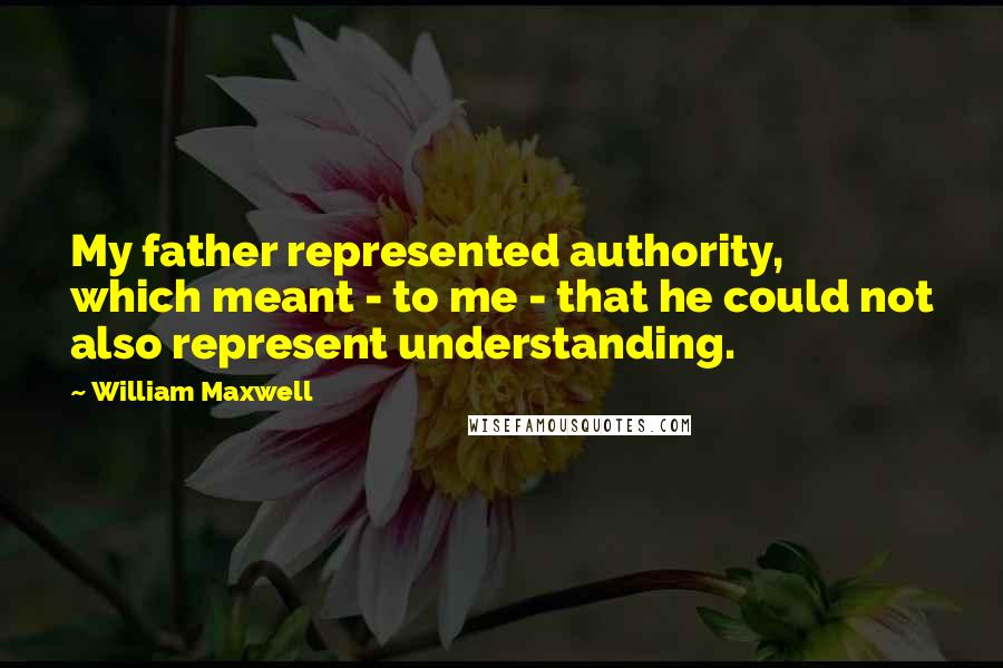 William Maxwell Quotes: My father represented authority, which meant - to me - that he could not also represent understanding.