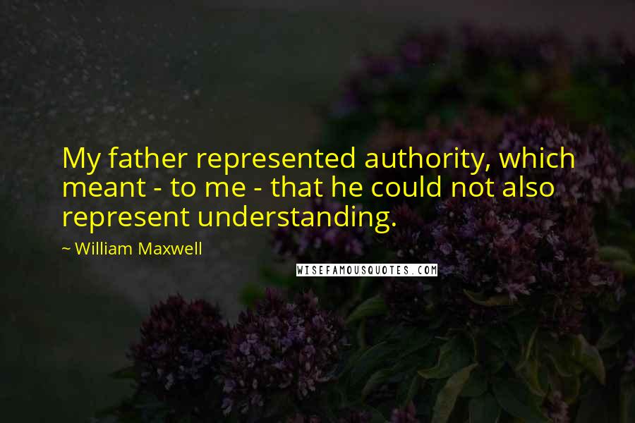 William Maxwell Quotes: My father represented authority, which meant - to me - that he could not also represent understanding.