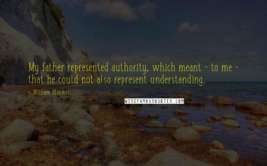 William Maxwell Quotes: My father represented authority, which meant - to me - that he could not also represent understanding.