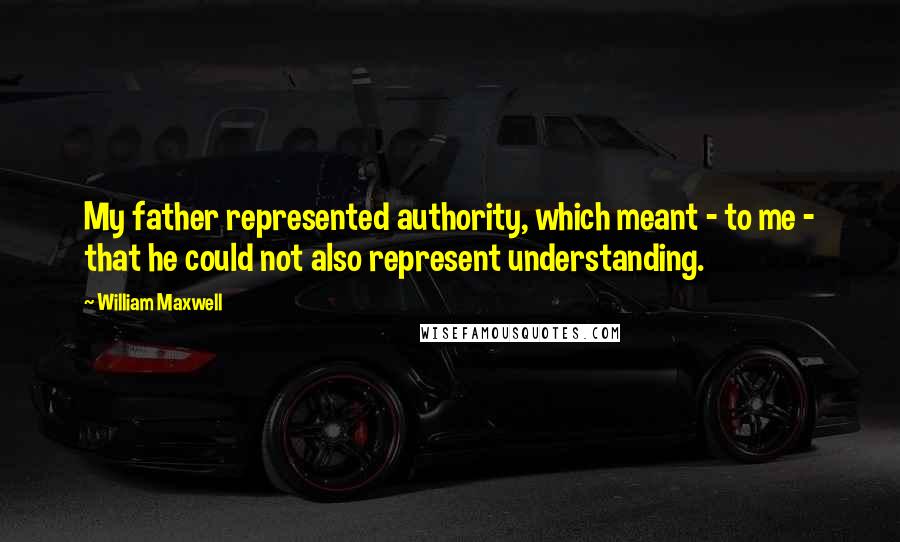 William Maxwell Quotes: My father represented authority, which meant - to me - that he could not also represent understanding.