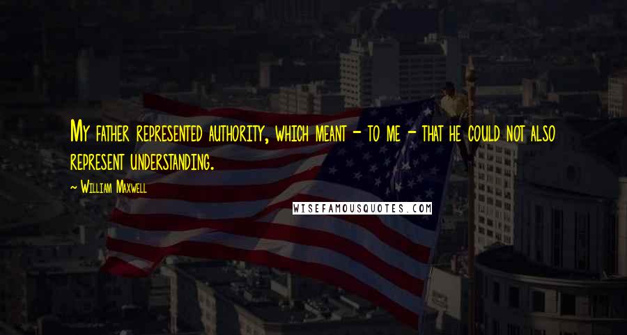 William Maxwell Quotes: My father represented authority, which meant - to me - that he could not also represent understanding.