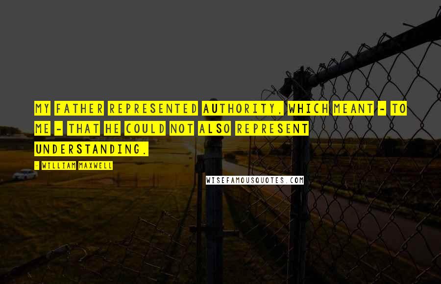 William Maxwell Quotes: My father represented authority, which meant - to me - that he could not also represent understanding.