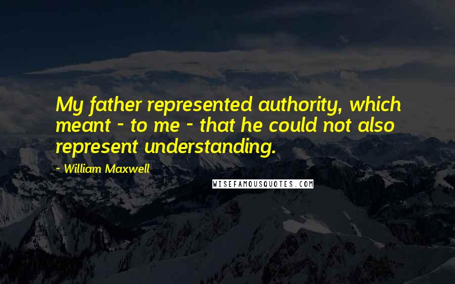 William Maxwell Quotes: My father represented authority, which meant - to me - that he could not also represent understanding.