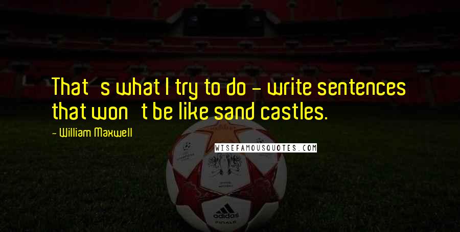 William Maxwell Quotes: That's what I try to do - write sentences that won't be like sand castles.