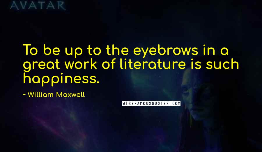 William Maxwell Quotes: To be up to the eyebrows in a great work of literature is such happiness.