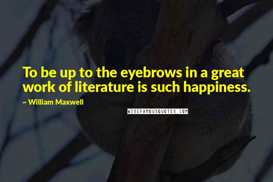 William Maxwell Quotes: To be up to the eyebrows in a great work of literature is such happiness.