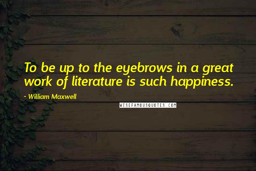 William Maxwell Quotes: To be up to the eyebrows in a great work of literature is such happiness.