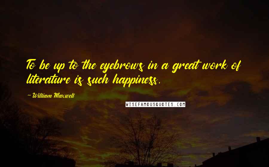 William Maxwell Quotes: To be up to the eyebrows in a great work of literature is such happiness.