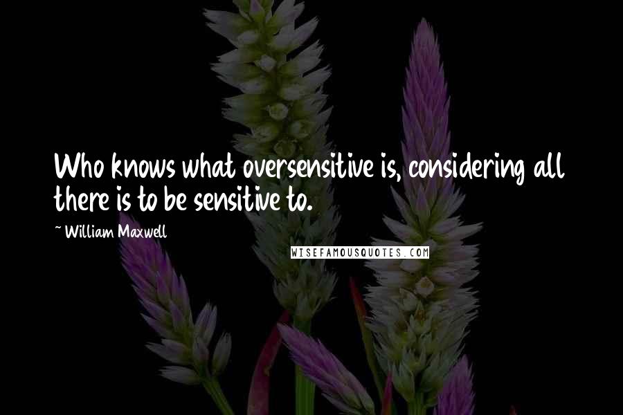 William Maxwell Quotes: Who knows what oversensitive is, considering all there is to be sensitive to.