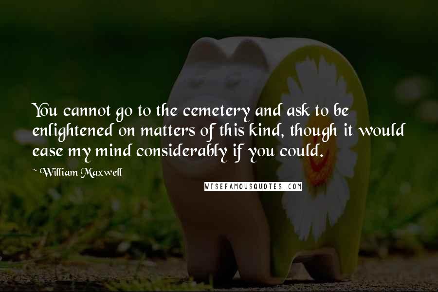 William Maxwell Quotes: You cannot go to the cemetery and ask to be enlightened on matters of this kind, though it would ease my mind considerably if you could.