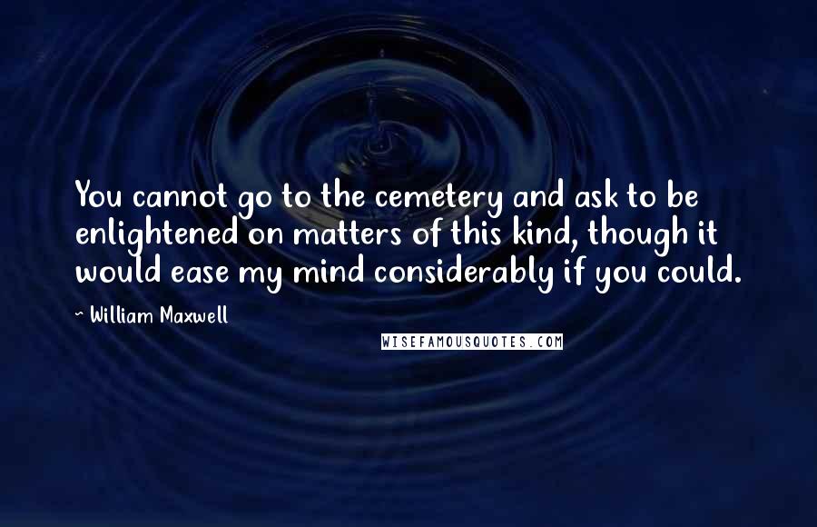 William Maxwell Quotes: You cannot go to the cemetery and ask to be enlightened on matters of this kind, though it would ease my mind considerably if you could.