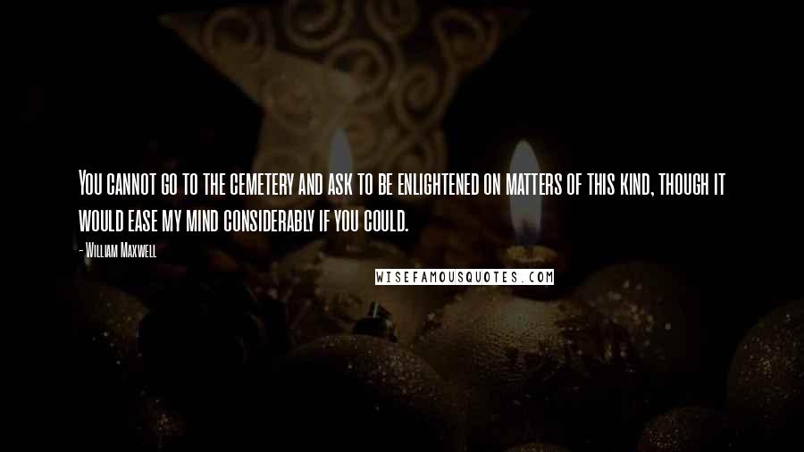 William Maxwell Quotes: You cannot go to the cemetery and ask to be enlightened on matters of this kind, though it would ease my mind considerably if you could.