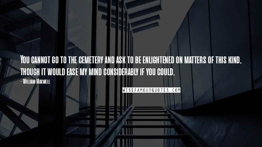 William Maxwell Quotes: You cannot go to the cemetery and ask to be enlightened on matters of this kind, though it would ease my mind considerably if you could.