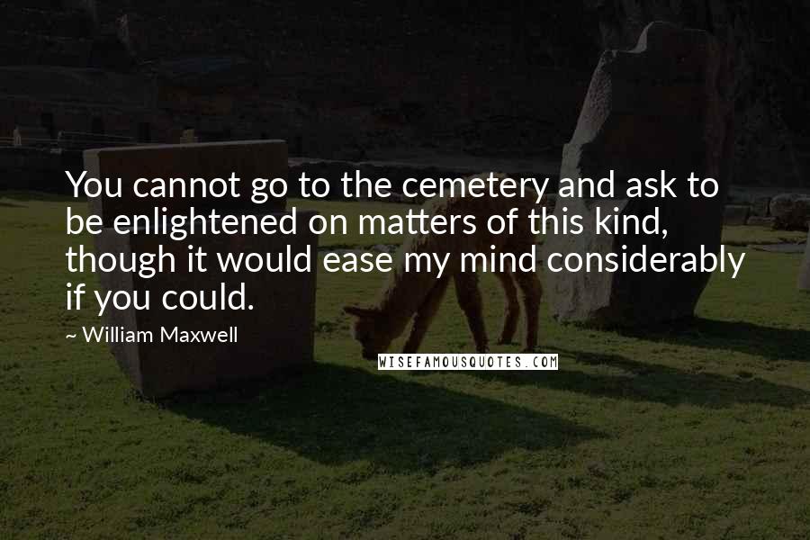 William Maxwell Quotes: You cannot go to the cemetery and ask to be enlightened on matters of this kind, though it would ease my mind considerably if you could.