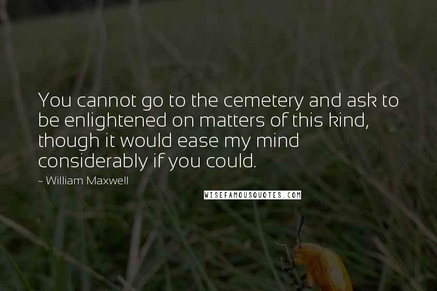 William Maxwell Quotes: You cannot go to the cemetery and ask to be enlightened on matters of this kind, though it would ease my mind considerably if you could.