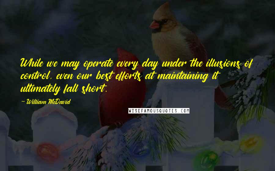 William McDavid Quotes: While we may operate every day under the illusions of control, even our best efforts at maintaining it ultimately fall short.
