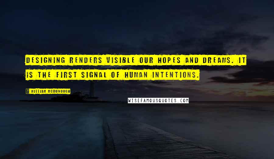 William McDonough Quotes: Designing renders visible our hopes and dreams. It is the first signal of human intentions.