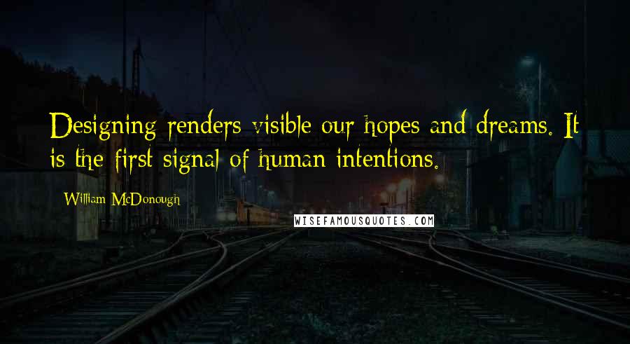 William McDonough Quotes: Designing renders visible our hopes and dreams. It is the first signal of human intentions.