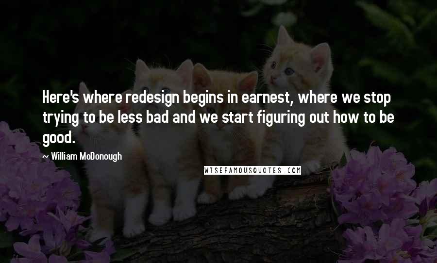 William McDonough Quotes: Here's where redesign begins in earnest, where we stop trying to be less bad and we start figuring out how to be good.