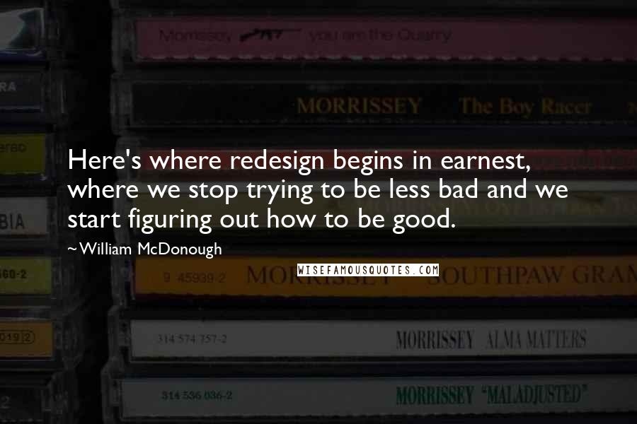 William McDonough Quotes: Here's where redesign begins in earnest, where we stop trying to be less bad and we start figuring out how to be good.