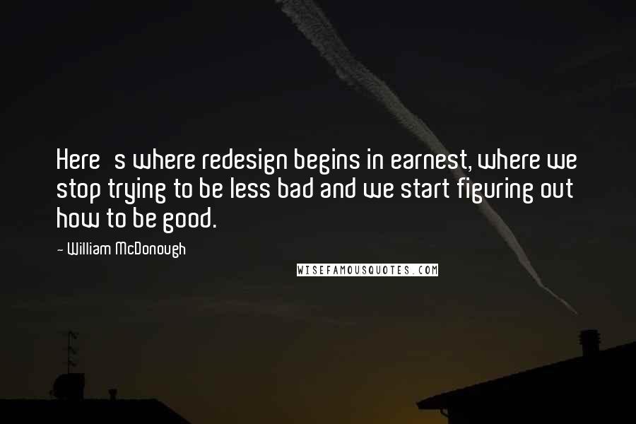 William McDonough Quotes: Here's where redesign begins in earnest, where we stop trying to be less bad and we start figuring out how to be good.