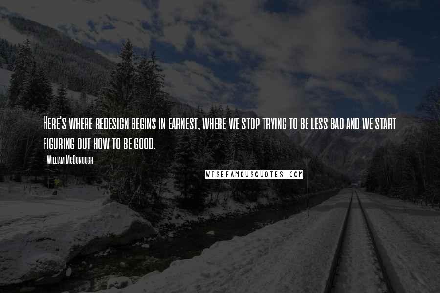 William McDonough Quotes: Here's where redesign begins in earnest, where we stop trying to be less bad and we start figuring out how to be good.