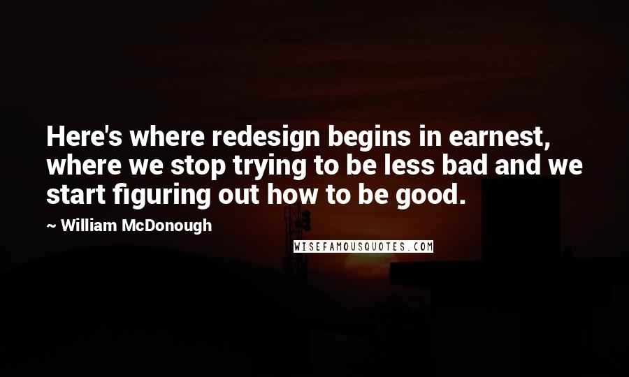 William McDonough Quotes: Here's where redesign begins in earnest, where we stop trying to be less bad and we start figuring out how to be good.